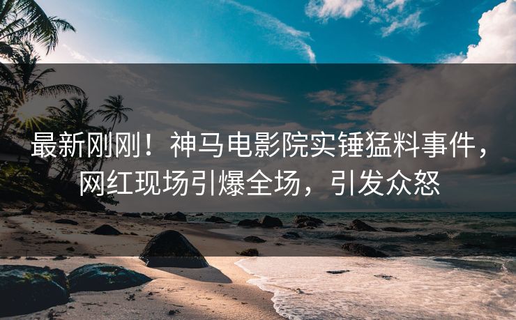 最新刚刚！神马电影院实锤猛料事件，网红现场引爆全场，引发众怒