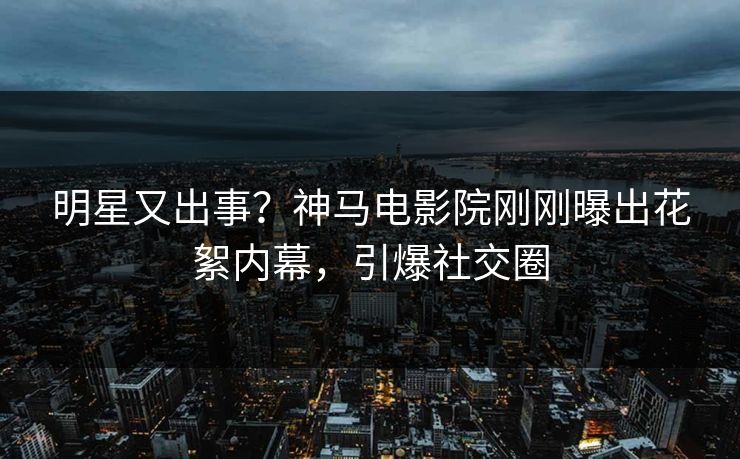 明星又出事？神马电影院刚刚曝出花絮内幕，引爆社交圈