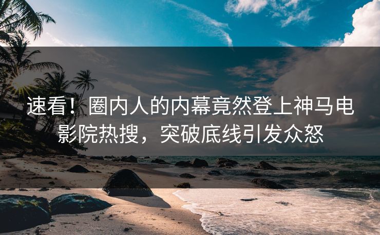 速看！圈内人的内幕竟然登上神马电影院热搜，突破底线引发众怒