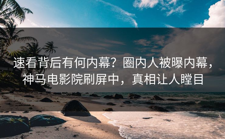速看背后有何内幕？圈内人被曝内幕，神马电影院刷屏中，真相让人瞠目