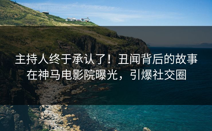 主持人终于承认了！丑闻背后的故事在神马电影院曝光，引爆社交圈