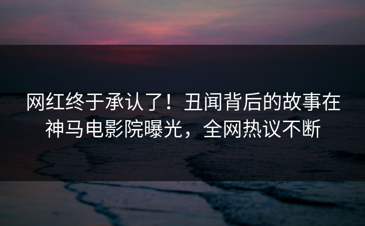 网红终于承认了！丑闻背后的故事在神马电影院曝光，全网热议不断