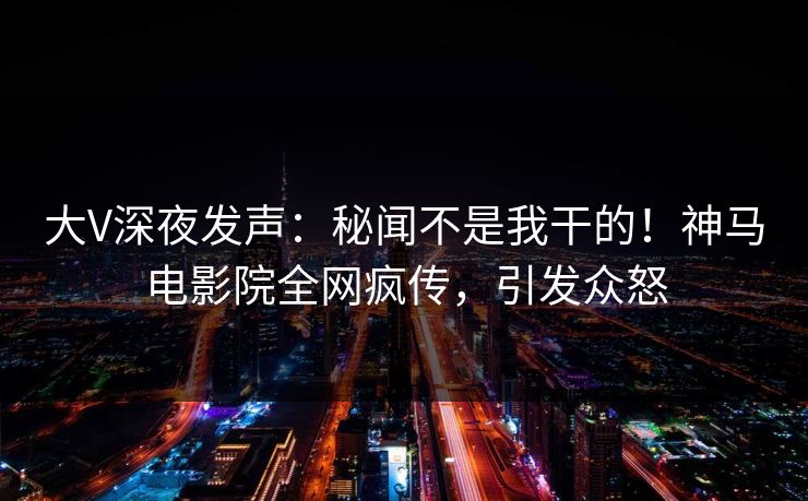 大V深夜发声：秘闻不是我干的！神马电影院全网疯传，引发众怒