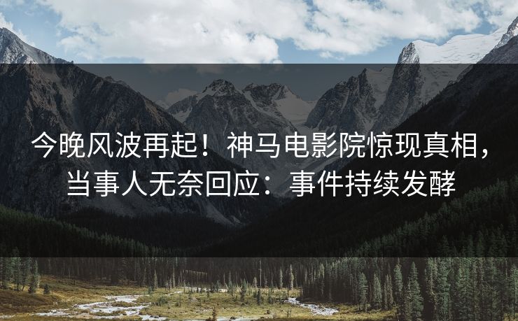 今晚风波再起！神马电影院惊现真相，当事人无奈回应：事件持续发酵