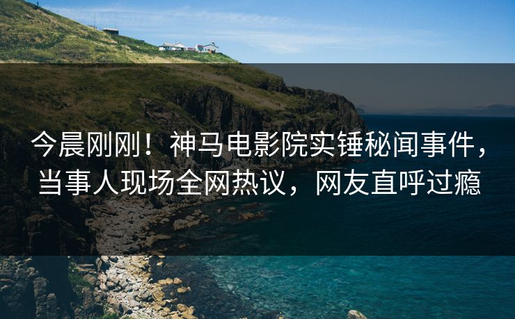 今晨刚刚！神马电影院实锤秘闻事件，当事人现场全网热议，网友直呼过瘾