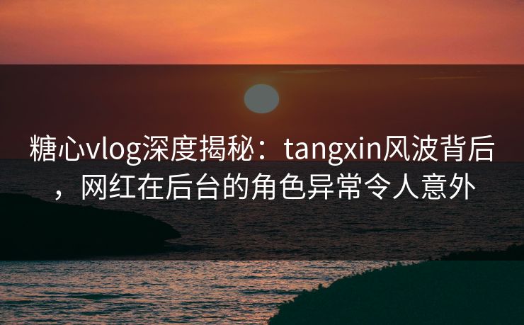 糖心vlog深度揭秘：tangxin风波背后，网红在后台的角色异常令人意外