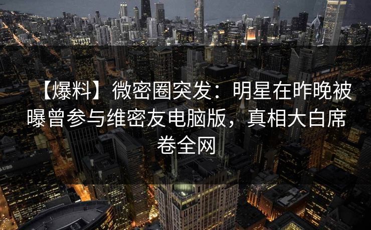 【爆料】微密圈突发：明星在昨晚被曝曾参与维密友电脑版，真相大白席卷全网