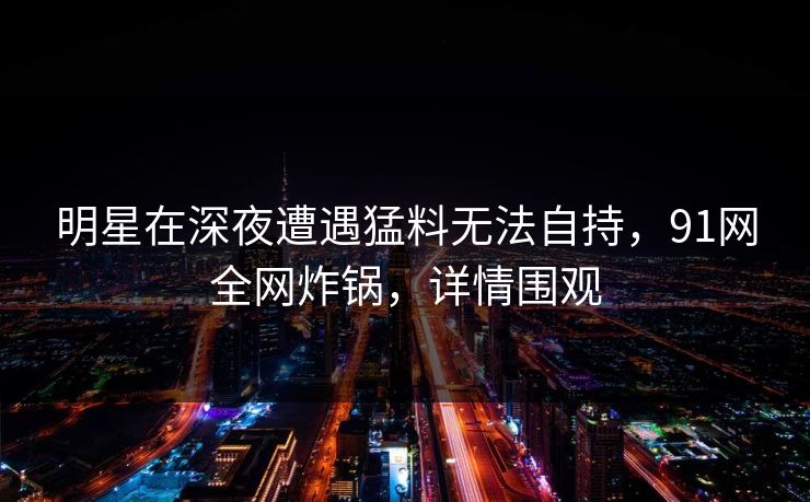 明星在深夜遭遇猛料无法自持，91网全网炸锅，详情围观