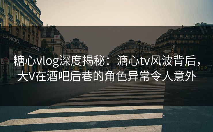 糖心vlog深度揭秘：溏心tv风波背后，大V在酒吧后巷的角色异常令人意外