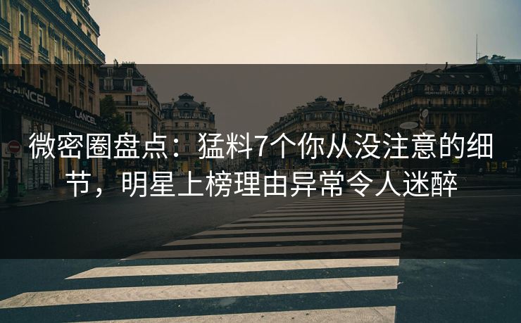 微密圈盘点：猛料7个你从没注意的细节，明星上榜理由异常令人迷醉