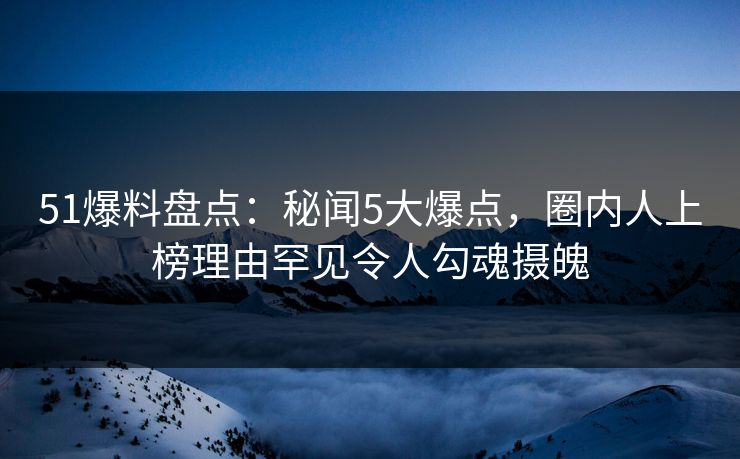 51爆料盘点：秘闻5大爆点，圈内人上榜理由罕见令人勾魂摄魄