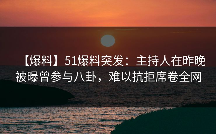 【爆料】51爆料突发：主持人在昨晚被曝曾参与八卦，难以抗拒席卷全网