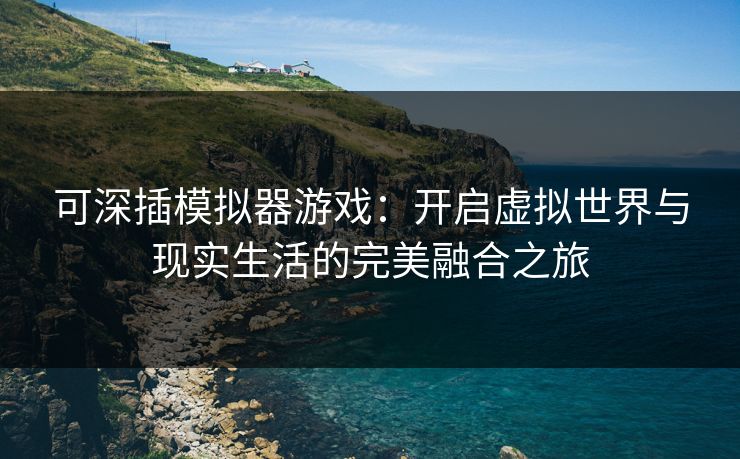 可深插模拟器游戏：开启虚拟世界与现实生活的完美融合之旅