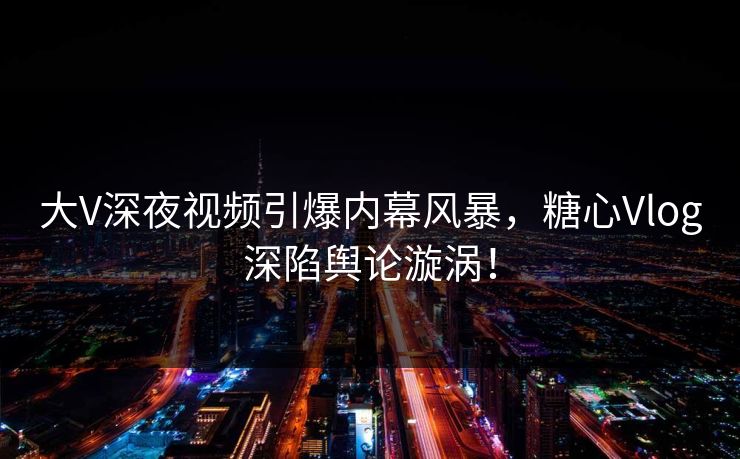 大V深夜视频引爆内幕风暴，糖心Vlog深陷舆论漩涡！