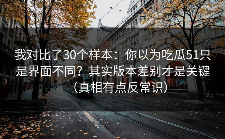 我对比了30个样本：你以为吃瓜51只是界面不同？其实版本差别才是关键（真相有点反常识）