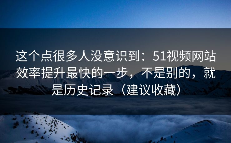 这个点很多人没意识到：51视频网站效率提升最快的一步，不是别的，就是历史记录（建议收藏）